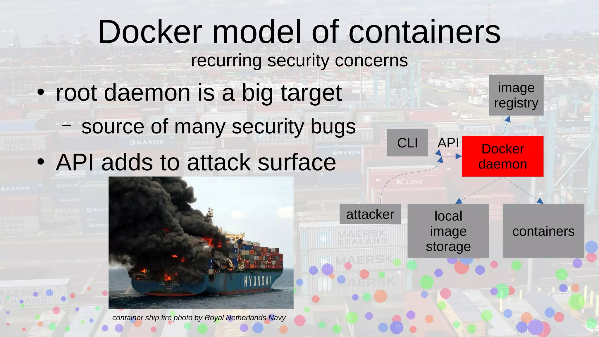 Docker model of containers
recurring security concerns
●
root daemon is a big target
– source of many security bugs
●
API adds to attack surface
Docker
daemon
local
image
storage
containers
CLI
attacker
image
registry
API
container ship fire photo by Royal Netherlands Navy
 