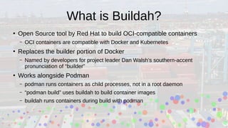 What is Buildah?
●
Open Source tool by Red Hat to build OCI-compatible containers
– OCI containers are compatible with Docker and Kubernetes
●
Replaces the builder portion of Docker
– Named by developers for project leader Dan Walsh’s southern-accent
pronunciation of “builder”
●
Works alongside Podman
– podman runs containers as child processes, not in a root daemon
– “podman build” uses buildah to build container images
– buildah runs containers during build with podman
 