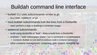 Buildah command line interface
●
buildah CLI uses subcommands similar to git
– buildah command args
●
most buildah subcommands look like lines from a Dockerfile
– each perform a step in building a container image
●
additional subcommands:
– build-using-dockerfile or “bud” - does a build from a Dockerfile
– unshare – “user-namespace share”, run a command in a namespace
●
Container::Buildah re-runs itself to continue inside a container namespace
– other container management: containers, info, inspect, manifest, etc
 