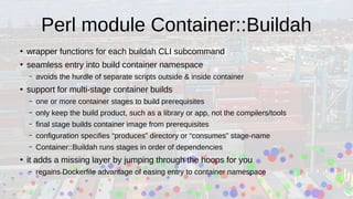 Perl module Container::Buildah
●
wrapper functions for each buildah CLI subcommand
●
seamless entry into build container namespace
– avoids the hurdle of separate scripts outside & inside container
●
support for multi-stage container builds
– one or more container stages to build prerequisites
– only keep the build product, such as a library or app, not the compilers/tools
– final stage builds container image from prerequisites
– configuration specifies “produces” directory or “consumes” stage-name
– Container::Buildah runs stages in order of dependencies
●
it adds a missing layer by jumping through the hoops for you
– regains Dockerfile advantage of easing entry to container namespace
 
