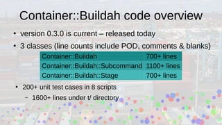Container::Buildah code overview
●
version 0.3.0 is current – released today
●
3 classes (line counts include POD, comments & blanks)
Container::Buildah 700+ lines
Container::Buildah::Subcommand 1100+ lines
Container::Buildah::Stage 700+ lines
●
200+ unit test cases in 8 scripts
– 1600+ lines under t/ directory
 