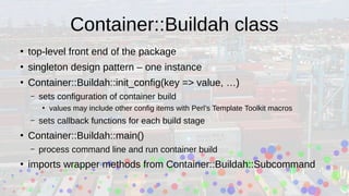 Container::Buildah class
●
top-level front end of the package
●
singleton design pattern – one instance
●
Container::Buildah::init_config(key => value, …)
– sets configuration of container build
●
values may include other config items with Perl’s Template Toolkit macros
– sets callback functions for each build stage
●
Container::Buildah::main()
– process command line and run container build
●
imports wrapper methods from Container::Buildah::Subcommand
 