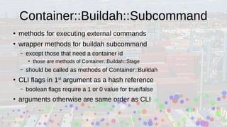 Container::Buildah::Subcommand
●
methods for executing external commands
●
wrapper methods for buildah subcommand
– except those that need a container id
●
those are methods of Container::Buildah::Stage
– should be called as methods of Container::Buildah
●
CLI flags in 1st
argument as a hash reference
– boolean flags require a 1 or 0 value for true/false
●
arguments otherwise are same order as CLI
 