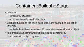 Container::Buildah::Stage
●
contents
– container ID of a stage
– accessors to config tree for the stage
●
Callback functions for each build stage are passed an object of
this type
– methods do not have a container ID parameter – comes from the object
●
implements subcommands which require container ID
– add, commit, config, copy, run
 