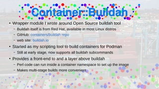 ●
Wrapper module I wrote around Open Source buildah tool
– Buildah itself is from Red Hat, available in most Linux distros
– GitHub: containers/buildah repo
– web site: buildah.io
●
Started as my scripting tool to build containers for Podman
– Still at early stage, now supports all buildah subcommands
●
Provides a front-end to and a layer above buildah
– Perl code can run inside a container namespace to set up the image
– Makes multi-stage builds more convenient
 