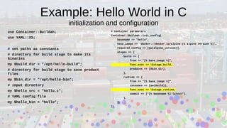 Example: Hello World in C
initialization and configuration
use Container::Buildah;
use YAML::XS;
# set paths as constants
# directory for build stage to make its
binaries
my $build_dir = "/opt/hello-build";
# directory for build stage to save product
files
my $bin_dir = "/opt/hello-bin";
# input directory
my $hello_src = "hello.c";
# YAML config file
my $hello_bin = "hello";
# container parameters
Container::Buildah::init_config(
basename => "hello",
base_image => 'docker://docker.io/alpine:[% alpine_version %]',
required_config => [qw(alpine_version)],
stages => {
build => {
from => "[% base_image %]",
func_exec => &stage_build,
produces => [$bin_dir],
},
runtime => {
from => "[% base_image %]",
consumes => [qw(build)],
func_exec => &stage_runtime,
commit => ["[% basename %]:latest"],
},
},
);
 