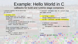Example: Hello World in C
callbacks for build and runtime stage containers
# container-namespace code for build stage
sub stage_build
{
my $stage = shift;
$stage->debug({level => 1}, "start");
my $input_dir = $cb->get_config('opts', 'inputs');
$stage->run(
# install dependencies
[qw(/sbin/apk add --no-cache binutils gcc musl-dev)],
# create build and product directories
["mkdir", $build_dir, $bin_dir],
);
$stage->config({workingdir => $build_dir});
$stage->copy({dest => $build_dir}, $input_dir."/"
.$hello_src);
$stage->run(
["gcc", "--std=c17", $hello_src, "-o",
"$bin_dir/$hello_bin"],
);
}
# container-namespace code for runtime stage
sub stage_runtime
{
my $stage = shift;
$stage->debug({level => 1}, "start");
my $cb = Container::Buildah->instance();
# container environment
$stage->config({
entrypoint => $bin_dir.'/'.$hello_bin,
});
}
# main
Container::Buildah::main();
 