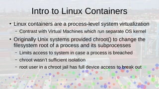 Intro to Linux Containers
●
Linux containers are a process-level system virtualization
– Contrast with Virtual Machines which run separate OS kernel
●
Originally Unix systems provided chroot() to change the
filesystem root of a process and its subprocesses
– Limits access to system in case a process is breached
– chroot wasn’t sufficient isolation
– root user in a chroot jail has full device access to break out
 