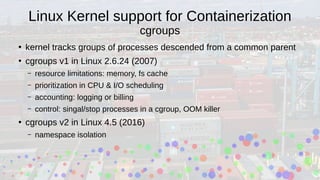 Linux Kernel support for Containerization
cgroups
●
kernel tracks groups of processes descended from a common parent
●
cgroups v1 in Linux 2.6.24 (2007)
– resource limitations: memory, fs cache
– prioritization in CPU & I/O scheduling
– accounting: logging or billing
– control: singal/stop processes in a cgroup, OOM killer
●
cgroups v2 in Linux 4.5 (2016)
– namespace isolation
 