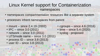 Linux Kernel support for Containerization
namespaces
●
namespaces compartmentalize resources like a separate system
●
processes inherit namespaces from parent
●
mount – since 2.4.19 (2002)
●
IPC – since 3.0 (2011)
●
network – since 3.0 (2011)
●
UTS/node name – since 3.0 (2011)
●
process ID – since 3.8 (2013)
●
user ID – since 3.8 (2013)
●
cgroups – since 4.6 (2016)
●
time – since 5.4 (2020)
●
syslog - proposed
 