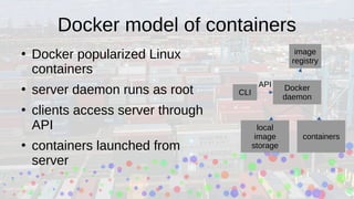 Docker model of containers
●
Docker popularized Linux
containers
●
server daemon runs as root
●
clients access server through
API
●
containers launched from
server
Docker
daemon
local
image
storage
containers
CLI
image
registry
API
 