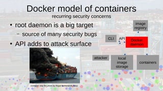 Docker model of containers
recurring security concerns
●
root daemon is a big target
– source of many security bugs
●
API adds to attack surface
Docker
daemon
local
image
storage
containers
CLI
attacker
image
registry
API
container ship fire photo by Royal Netherlands Navy
 