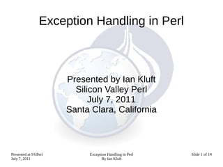 Presented at SVPerl
July 7, 2011
Exception Handling in Perl
By Ian Kluft
Slide 1 of 14
Exception Handling in Perl
Presented by Ian Kluft
Silicon Valley Perl
July 7, 2011
Santa Clara, California
 