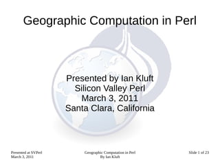 Geographic Computation in Perl



                      Presented by Ian Kluft
                        Silicon Valley Perl
                         March 3, 2011
                      Santa Clara, California



Presented at SVPerl       Geographic Computation in Perl   Slide 1 of 23
March 3, 2011                     By Ian Kluft
 