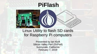 PiFlash
Linux Utility to flash SD cards
for Raspberry Pi computers
Presented by Ian Kluft
Silicon Valley Perl (SVPerl)
Sunnyvale, California
February 7, 2019
 