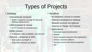 Types of Projects
●
Desktop
– Conventional computer
●
RasPi 3 powerful enough for low-end
desktop replacement
– USB keyboard & mouse
●
Or TV remote for entertainment
– HDMI monitor
●
Composite video available, not common
– Network – Ethernet or WiFi
●
WiFi built in on RasPi 3
●
USB WiFi common on others
●
Headless
– No keyboard, mouse or monitor
– Software developed on desktop
– Network common but optional
– “Internet of Things” (IoT) device
– Applications:
●
Sensing/measurement/control
●
Robots
●
Drone autopilot (requires FAA registration)
●
Docker container platform
●
Security camera with facial recognition
●
Etc
 