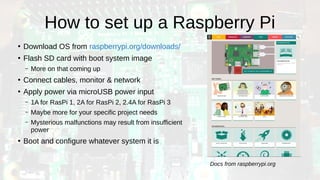 How to set up a Raspberry Pi
●
Download OS from raspberrypi.org/downloads/
●
Flash SD card with boot system image
– More on that coming up
●
Connect cables, monitor & network
●
Apply power via microUSB power input
– 1A for RasPi 1, 2A for RasPi 2, 2.4A for RasPi 3
– Maybe more for your specific project needs
– Mysterious malfunctions may result from insufficient
power
●
Boot and configure whatever system it is
Docs from raspberrypi.org
 