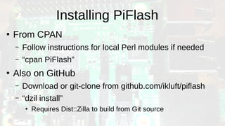 Installing PiFlash
●
From CPAN
– Follow instructions for local Perl modules if needed
– “cpan PiFlash”
●
Also on GitHub
– Download or git-clone from github.com/ikluft/piflash
– “dzil install”
●
Requires Dist::Zilla to build from Git source
 