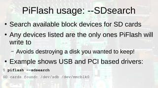 PiFlash usage: --SDsearch
●
Search available block devices for SD cards
●
Any devices listed are the only ones PiFlash will
write to
– Avoids destroying a disk you wanted to keep!
●
Example shows USB and PCI based drivers:
$ piflash --sdsearch
SD cards found: /dev/sdb /dev/mmcblk0
 