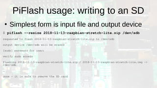 PiFlash usage: writing to an SD
●
Simplest form is input file and output device
$ piflash --resize 2018-11-13-raspbian-stretch-lite.zip /dev/sdb
requested to flash 2018-11-13-raspbian-stretch-lite.zip to /dev/sdb
output device /dev/sdb will be erased
[sudo] password for user:
verify sudo access
flashing 2018-11-13-raspbian-stretch-lite.zip / 2018-11-13-raspbian-stretch-lite.img ->
/dev/sdb
…
done - it is safe to remove the SD card
 