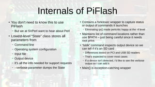 Internals of PiFlash
●
You don’t need to know this to use
PiFlash
– But we at SVPerl want to hear about Perl
●
Lowest-level “State” class stores all
parameters from
– Command line
– Operating system configuration
– Input file
– Output device
– It’s all the info needed for support requests
– --verbose parameter dumps the State
●
Contains a fork/exec wrapper to capture status
or output of commands it launches
– Eliminating qx() made perlcritic happy at the -4 level
●
Maintains list of command locations rather than
use $PATH – just being careful since it needs
root privs
●
“lsblk” command inspects output device so we
can tell if it’s an SD card
– Differences tested on PCI and USB SD readers
– That’s expected to cover most cases
– If a device isn’t detected, I’d like to see the verbose
output so I can add it
●
Main() is exception-catching wrapper
 