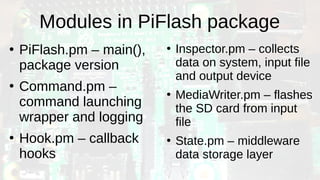 Modules in PiFlash package
●
PiFlash.pm – main(),
package version
●
Command.pm –
command launching
wrapper and logging
●
Hook.pm – callback
hooks
●
Inspector.pm – collects
data on system, input file
and output device
●
MediaWriter.pm – flashes
the SD card from input
file
●
State.pm – middleware
data storage layer
 
