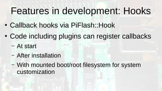 Features in development: Hooks
●
Callback hooks via PiFlash::Hook
●
Code including plugins can register callbacks
– At start
– After installation
– With mounted boot/root filesystem for system
customization
 