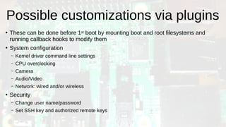Possible customizations via plugins
●
These can be done before 1st boot by mounting boot and root filesystems and
running callback hooks to modify them
●
System configuration
– Kernel driver command line settings
– CPU overclocking
– Camera
– Audio/Video
– Network: wired and/or wireless
●
Security
– Change user name/password
– Set SSH key and authorized remote keys
 