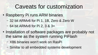 Caveats for customization
●
Raspberry Pi runs ARM binaries
– 32 bit ARMv6 for Pi 1, 1B, Zero & Zero W
– 64 bit ARMv8 for Pi 2, 3 & 3+
●
Installation of software packages are probably not
the same as the system running PiFlash
– X86 binaries won’t work on RasPi
– Similar to all embedded systems development
 