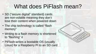 What does PiFlash mean?
●
SD (“secure digital” standard) cards
are non-volatile meaning they don’t
lose their content when powered down
●
The chip technology is called “flash
memory”
●
Writing to a flash memory is shortened
to “flashing” it
●
PiFlash writes a bootable OS (usually
Linux) for a Raspberry Pi to an SD card
 