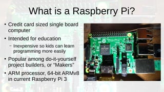 What is a Raspberry Pi?
●
Credit card sized single board
computer
●
Intended for education
– Inexpensive so kids can learn
programming more easily
●
Popular among do-it-yourself
project builders, or “Makers”
●
ARM processor, 64-bit ARMv8
in current Raspberry Pi 3
 