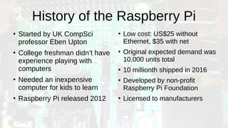 History of the Raspberry Pi
●
Started by UK CompSci
professor Eben Upton
●
College freshman didn’t have
experience playing with
computers
●
Needed an inexpensive
computer for kids to learn
●
Raspberry Pi released 2012
●
Low cost: US$25 without
Ethernet, $35 with net
●
Original expected demand was
10,000 units total
●
10 millionth shipped in 2016
●
Developed by non-profit
Raspberry Pi Foundation
●
Licensed to manufacturers
 