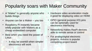Popularity soars with Maker Community
●
A “Maker” is generally anyone who
builds things
●
Anyone can be a Maker – you too
●
Raspberry Pi instantly became
wildly popular with Makers as a
cheap embedded computer
●
Best when you need the power of
Linux
– It may be overkill when simpler
electronics will work
●
Hardware video acceleration made
it good for displaying video on HDMI
●
GPIO (general purpose I/O) pins
can be optionally used for
electronics interfacing
●
Networking makes RasPi devices
able to remote sense or control
●
For analog/digital electronic
projects, Arduino is popular
competing project board
 