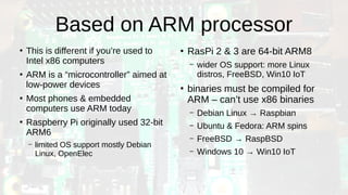 Based on ARM processor
●
This is different if you’re used to
Intel x86 computers
●
ARM is a “microcontroller” aimed at
low-power devices
●
Most phones & embedded
computers use ARM today
●
Raspberry Pi originally used 32-bit
ARM6
– limited OS support mostly Debian
Linux, OpenElec
●
RasPi 2 & 3 are 64-bit ARM8
– wider OS support: more Linux
distros, FreeBSD, Win10 IoT
●
binaries must be compiled for
ARM – can’t use x86 binaries
– Debian Linux → Raspbian
– Ubuntu & Fedora: ARM spins
– FreeBSD → RaspBSD
– Windows 10 → Win10 IoT
 