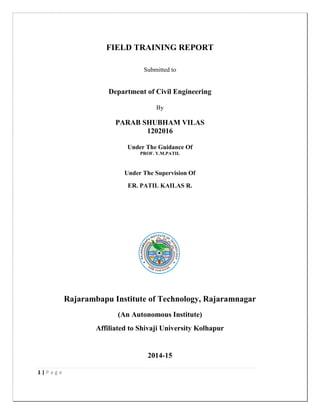 1 | P a g e
FIELD TRAINING REPORT
Submitted to
Department of Civil Engineering
By
PARAB SHUBHAM VILAS
1202016
Under The Guidance Of
PROF. Y.M.PATIL
Under The Supervision Of
ER. PATIL KAILAS R.
Rajarambapu Institute of Technology, Rajaramnagar
(An Autonomous Institute)
Affiliated to Shivaji University Kolhapur
2014-15
 