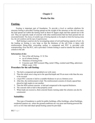 11 | P a g e
Chapter 2
Works On Site
Footing-
Footing is important part of foundation. To provide a level or uniform platform for
structure footing is provided. Footing spread out the weight of the structure so the soil can carry
the load spread out within the footing itself at about 45 degree angle and then spread out in the
soil. They are typically made of concrete with rebar reinforcement that has been poured into an
excavated trench. The choice of suitable type of footing depends on the depth at which the bearing strata
lies, the soil condition and the type of superstructure
Raft footing is used on site by investigating nature of soil and bearing capacity of soil. As
the loading on footing is very large so that the thickness of the raft 0.6m is taken with
reinforcement fitting.After excavating surface is compacted and PCC is provided with
waterproofing. Over the PCC, raft is provided. Column footing is used to transfer the load of the
column to the raft.
Information of site-
 Size of the raft footing- 21 X 35m
 no of column footing-
 Thickness of footing-0.6m
 Concrete used- M25 (cement-50kg, metal-150kg, crushed sand-96kg, admixture-
500ml, water- 21lit
Procedure for the raft footing-
1. The bed is compacted and sprinkled over with water.
2. Then the whole area is dug out to the specified depth and 30 cm more wide than the area
to be covered.
3. a layer PCC concrete is laid to a suitable thickness to act as a bottom cover.
4. After this, the reinforcement is laid. The reinforcement consists of closely spaced bars
placed at right angles to one another.
5. Then the M20 cement concrete is laid and compacted to the required thickness.
6. The concrete slab so laid is then properly cured
7. When loads are excessive, thick concrete beams running under the columns can also be
constructed.
Suitability-
This type of foundation is useful for public buildings, office buildings, school buildings,
residential quarters etc. where the ground conditions are very poor and bearing powerof the
soil is so low that individual spread footing cannot be provided.
 