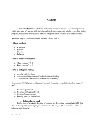 13 | P a g e
Column
A reinforced concrete column is a structural members designed to carry compressive
loads, composed of concrete with an embedded steel frame to provide reinforcement. For design
purposes, the columns are separated into two categories: short columns and slender columns.
A column may be classified based on different criteria such as:
1. Based on shape
 Rectangle
 Square
 Circular
 Polygon
2. Based on slenderness ratio
 Short column, ? ? 12
 Long column, ? > 12
3. Based on type of loading
 Axially loaded column
 A column subjected to axial load and uniaxial bending
 A column subjected to axial load and biaxial bending
Constructing RCC (Reinforced Cement Concrete) Column involves following four stages of
works -
1. Column layout work
2. Column reinforcement work
3. Column formwork, and
4. Pouring concrete into column.
 Column layout work
In this stage of works the location of columns are determined practically in field. It is
done by laying rope according to grids shown in the drawing and then mark the location of
columns related to rope.
 