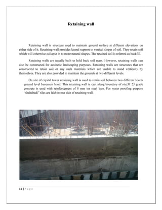 15 | P a g e
Retaining wall
Retaining wall is structure used to maintain ground surface at different elevations on
either side of it. Retaining wall provides lateral support to vertical slopes of soil. They retain soil
which will otherwise collapse in to more natural shapes. The retained soil is referred as backfill.
Retaining walls are usually built to hold back soil mass. However, retaining walls can
also be constructed for aesthetic landscaping purposes. Retaining walls are structures that are
constructed to retain soil or any such materials which are unable to stand vertically by
themselves. They are also provided to maintain the grounds at two different levels.
On site of crystal tower retaining wall is used to retain soil between two different levels
ground level basement level. This retaining wall is cast along boundary of site.M 25 grade
concrete is used with reinforcement of 8 mm tor steel bars. For water proofing purpose
“shahabadi” tiles are laid on one side of retaining wall.
 