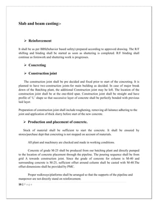 16 | P a g e
Slab and beam casting:-
 Reinforcement
It shall be as per BBS(behavior based safety) prepared according to approved drawing. The R/F
shifting and binding shall be started as soon as shuttering is completed. R/F binding shall
continue as formwork and shuttering work is progresses.
 Concreting
 Construction joint
The construction joint shall be pre decided and fixed prior to start of the concreting. It is
planned to have two construction joints for main building as decided. In case of major break
down of the Batching plant, the additional Construction joint may be left. The location of the
construction joint shall be at the one-third span. Construction joint shall be straight and have
profile of „L‟ shape so that successive layer of concrete shall be perfectly bonded with previous
laid layer.
Preparation of construction joint shall include roughening, removing all laitance adhering to the
joint and application of thick slurry before start of the new concrete.
 Production and placement of concrete.
Stock of material shall be sufficient to start the concrete. It shall be ensured by
stores/purchase dept that concreting is not stopped on account of materials.
All plant and machinery are checked and made in working conditions.
Concrete of grade M-25 shall be produced from our batching plant and directly pumped
to the location of concrete placement through the pipeline. The pouring sequence shall be from
grid A towards construction joint. Since the grade of concrete for column is M-40 and
surrounding concrete is M-25, sufficient offset around column shall be casted with M-40.The
offset dimensions shall be provided by PMC.
Proper walkways/platforms shall be arranged so that the supports of the pipeline and
manpower are not directly stand on reinforcement.
 