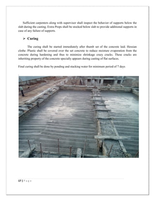 17 | P a g e
Sufficient carpenters along with supervisor shall inspect the behavior of supports below the
slab during the casting. Extra Props shall be stocked below slab to provide additional supports in
case of any failure of supports.
 Curing
The curing shall be started immediately after thumb set of the concrete laid. Hessian
clothe /Plastic shall be covered over the set concrete to reduce moisture evaporation from the
concrete during hardening and thus to minimize shrinkage crazy cracks. These cracks are
inheriting property of the concrete specially appears during casting of flat surfaces.
Final curing shall be done by ponding and stacking water for minimum period of 7 days
.
 