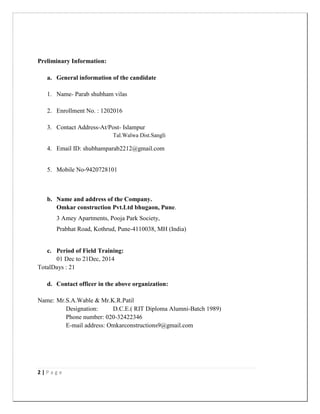 2 | P a g e
Preliminary Information:
a. General information of the candidate
1. Name- Parab shubham vilas
2. Enrollment No. : 1202016
3. Contact Address-At/Post- Islampur
Tal.Walwa Dist.Sangli
4. Email ID: shubhamparab2212@gmail.com
5. Mobile No-9420728101
b. Name and address of the Company.
Omkar construction Pvt.Ltd bhugaon, Pune.
3 Amey Apartments, Pooja Park Society,
Prabhat Road, Kothrud, Pune-4110038, MH (India)
c. Period of Field Training:
01 Dec to 21Dec, 2014
TotalDays : 21
d. Contact officer in the above organization:
Name: Mr.S.A.Wable & Mr.K.R.Patil
Designation: D.C.E.( RIT Diploma Alumni-Batch 1989)
Phone number: 020-32422346
E-mail address: Omkarconstructions9@gmail.com
 