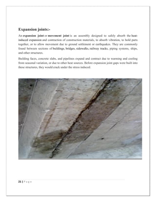 21 | P a g e
Expansion joints:-
An expansion joint or movement joint is an assembly designed to safely absorb the heat-
induced expansion and contraction of construction materials, to absorb vibration, to hold parts
together, or to allow movement due to ground settlement or earthquakes. They are commonly
found between sections of buildings, bridges, sidewalks, railway tracks, piping systems, ships,
and other structures.
Building faces, concrete slabs, and pipelines expand and contract due to warming and cooling
from seasonal variation, or due to other heat sources. Before expansion joint gaps were built into
these structures, they would crack under the stress induced.
 