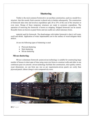22 | P a g e
Shuttering
Timber is the most common Formwork is an ancillary construction, used as a mould for a
structure. Into this mould, fresh concrete is placed only to harden subsequently. The construction
of formwork takes time and involves expenditure upto 20 to 25% of the cost of the structure or
even more. Design of these temporary structures are made to economic expenditure. The
operation of removing the formwork is known as stripping. Stripped formwork can be reused.
Reusable forms are known as panel forms and non-usable are called stationary forms.
material used for formwork. The disadvantage with timber formwork is that it will warp,
swell and shrink. Application of water impermeable cost to the surface of wood mitigates these
defects.
At our site following types of shuttering is used
 Plywood shuttering
 Steel shuttering
 Mivan shuttering
Mivan shuttering:
Mivan is aluminum formwork system.mivan technology is suitable for constructing large
number of houses in short span of time using room size forms to construct walls and slabs in one
continuous pour on concrete .mivan technology facilitate fast construction, strict quality control,
exact dimensions ,we can form any size as per requirements.mivan panels are costly than
plywood panels ,labour charge is also comparatively more.
 