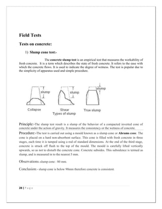 28 | P a g e
Field Tests
Tests on concrete:
1) Slump cone test:-
The concrete slump test is an empirical test that measures the workability of
fresh concrete. It is a term which describes the state of fresh concrete. It refers to the ease with
which the concrete flows. It is used to indicate the degree of wetness. The test is popular due to
the simplicity of apparatus used and simple procedure.
Principle:-The slump test result is a slump of the behavior of a compacted inverted cone of
concrete under the action of gravity. It measures the consistency or the wetness of concrete.
Procedure:-The test is carried out using a mould known as a slump cone or Abrams cone. The
cone is placed on a hard non-absorbent surface. This cone is filled with fresh concrete in three
stages, each time it is tamped using a rod of standard dimensions. At the end of the third stage,
concrete is struck off flush to the top of the mould. The mould is carefully lifted vertically
upwards, so as not to disturb the concrete cone. Concrete subsides. This subsidence is termed as
slump, and is measured in to the nearest 5 mm.
Observations:-slump cone : 80 mm.
Conclusion:- slump cone is below 90mm therefore concrete is consistent.
 