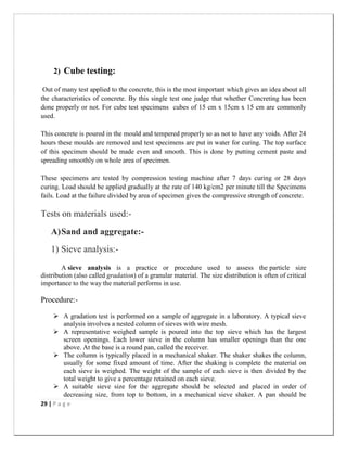 29 | P a g e
2) Cube testing:
Out of many test applied to the concrete, this is the most important which gives an idea about all
the characteristics of concrete. By this single test one judge that whether Concreting has been
done properly or not. For cube test specimens cubes of 15 cm x 15cm x 15 cm are commonly
used.
This concrete is poured in the mould and tempered properly so as not to have any voids. After 24
hours these moulds are removed and test specimens are put in water for curing. The top surface
of this specimen should be made even and smooth. This is done by putting cement paste and
spreading smoothly on whole area of specimen.
These specimens are tested by compression testing machine after 7 days curing or 28 days
curing. Load should be applied gradually at the rate of 140 kg/cm2 per minute till the Specimens
fails. Load at the failure divided by area of specimen gives the compressive strength of concrete.
Tests on materials used:-
A)Sand and aggregate:-
1) Sieve analysis:-
A sieve analysis is a practice or procedure used to assess the particle size
distribution (also called gradation) of a granular material. The size distribution is often of critical
importance to the way the material performs in use.
Procedure:-
 A gradation test is performed on a sample of aggregate in a laboratory. A typical sieve
analysis involves a nested column of sieves with wire mesh.
 A representative weighed sample is poured into the top sieve which has the largest
screen openings. Each lower sieve in the column has smaller openings than the one
above. At the base is a round pan, called the receiver.
 The column is typically placed in a mechanical shaker. The shaker shakes the column,
usually for some fixed amount of time. After the shaking is complete the material on
each sieve is weighed. The weight of the sample of each sieve is then divided by the
total weight to give a percentage retained on each sieve.
 A suitable sieve size for the aggregate should be selected and placed in order of
decreasing size, from top to bottom, in a mechanical sieve shaker. A pan should be
 