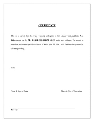 3 | P a g e
CERTIFICATE
This is to certify that the Field Training undergone in the Omkar Constructions Pvt.
Ltd..iscarried out by Mr. PARAB SHUBHAM VILAS under my guidance. The report is
submitted towards the partial fulfillment of Third year, full time Under Graduate Programme in
Civil Engineering.
Date:
Name & Sign of Guide Name & Sign of Supervisor
 