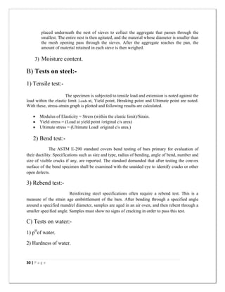 30 | P a g e
placed underneath the nest of sieves to collect the aggregate that passes through the
smallest. The entire nest is then agitated, and the material whose diameter is smaller than
the mesh opening pass through the sieves. After the aggregate reaches the pan, the
amount of material retained in each sieve is then weighed.
3) Moisture content.
B) Tests on steel:-
1) Tensile test:-
The specimen is subjected to tensile load and extension is noted against the
load within the elastic limit. Loads at, Yield point, Breaking point and Ultimate point are noted.
With these, stress-strain graph is plotted and following results are calculated.
 Modulus of Elasticity = Stress (within the elastic limit)/Strain.
 Yield stress = (Load at yield point /original c/s area)
 Ultimate stress = (Ultimate Load/ original c/s area.)
2) Bend test:-
The ASTM E-290 standard covers bend testing of bars primary for evaluation of
their ductility. Specifications such as size and type, radius of bending, angle of bend, number and
size of visible cracks if any, are reported. The standard demanded that after testing the convex
surface of the bend specimen shall be examined with the unaided eye to identify cracks or other
open defects.
3) Rebend test:-
Reinforcing steel specifications often require a rebend test. This is a
measure of the strain age embrittlement of the bars. After bending through a specified angle
around a specified mandrel diameter, samples are aged in an air oven, and then rebent through a
smaller specified angle. Samples must show no signs of cracking in order to pass this test.
C) Tests on water:-
1) pH
of water.
2) Hardness of water.
 