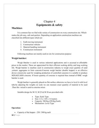 32 | P a g e
Chapter 4
Equipments & safety
Machines
It is common fact we find wide variety of construction on every construction site. Which
makes the job easy, safe and quicker. Depending on application construction machines are
classified into different types which are
1. Earth moving instrument
2. Construction vehicles
3. Material handling instrument
4. Construction instrument
Following machines are mainly used on site for construction purpose:
Weigh batcher:
Weigh Batcher is used in various industrial applications and is accessed at affordable
prices in the market. These are appreciated for their efficient working ability and long working
life. Weigh batcher is machine used in construction industry to weigh exact quantity of sand
,cement ,aggregates to form concrete.Concrete weigh batcher (double hopper) is an effective
device extensively used for weighing production of controlled concrete.it is suitable to produce
M20,M25,M30 concrete. If lesser quantity of concrete is required then instead of RMC weigh
batcher is used.
Weigh batcher is generally placed on flat surface otherwise we have to level it with level
tube.by adjusting the weights on scale we can measure exact quantity of material to be used
.Then this mixed is send to concrete mixer.
Suitable design for M 15, M 25 & M 30 are provided with:
 Type: Scale Type
 Size: 2.2 x 1.05 x 1.8 meters
 Capacity: 500 Kg (250 Kg Each)
 Mechanism: Lever Type
Operation:
 Capacity of the hopper - 250 / 500 kg each
 