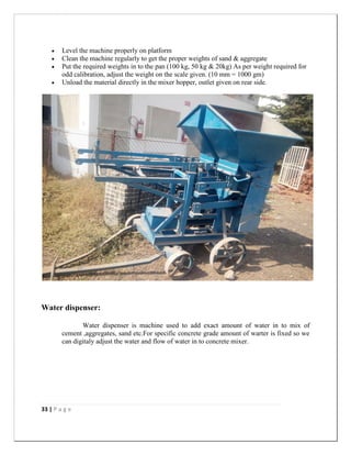 33 | P a g e
 Level the machine properly on platform
 Clean the machine regularly to get the proper weights of sand & aggregate
 Put the required weights in to the pan (100 kg, 50 kg & 20kg) As per weight required for
odd calibration, adjust the weight on the scale given. (10 mm = 1000 gm)
 Unload the material directly in the mixer hopper, outlet given on rear side.
Water dispenser:
Water dispenser is machine used to add exact amount of water in to mix of
cement ,aggregates, sand etc.For specific concrete grade amount of warter is fixed so we
can digitaly adjust the water and flow of water in to concrete mixer.
 