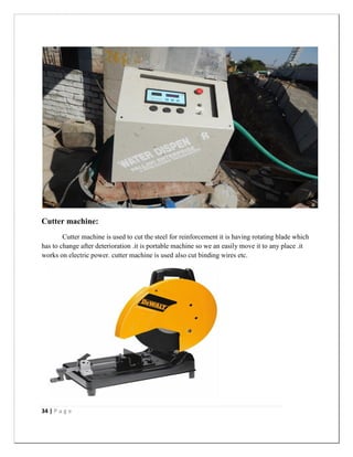34 | P a g e
Cutter machine:
Cutter machine is used to cut the steel for reinforcement it is having rotating blade which
has to change after deterioration .it is portable machine so we an easily move it to any place .it
works on electric power. cutter machine is used also cut binding wires etc.
 